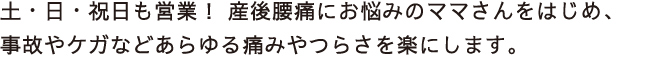 土・日・祝日も営業！ 産後腰痛にお悩みのママさんをはじめ、
事故やケガなどあらゆる痛みやつらさを楽にします。