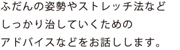 ふだんの姿勢やストレッチ法など
しっかり治していくための
アドバイスなどをお話しします。