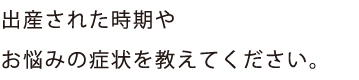 出産された時期や
お悩みの症状を教えてください。